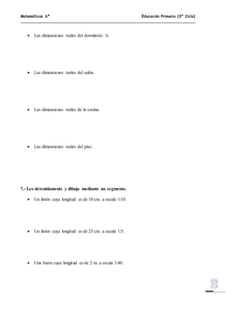 Matemáticas 6º Educación Primaria (3º Ciclo)
 Las dimensiones reales del dormitorio A.
 Las dimensiones reales del salón.
 Las dimensiones reales de la cocina.
 Las dimensiones reales del piso.
7.- Lee detenidamente y dibuja mediante un segmento.
 Un listón cuya longitud es de 10 cm. a escala 1:10.
 Un listón cuya longitud es de 25 cm. a escala 1:5.
 Una barra cuya longitud es de 2 m. a escala 1:40.
 