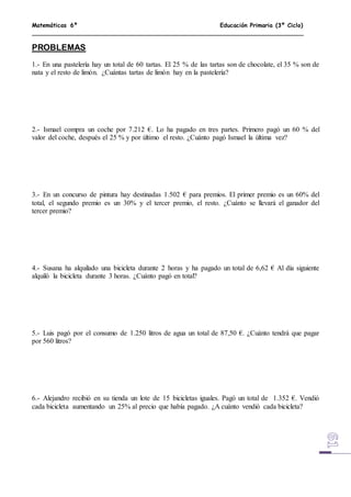 Matemáticas 6º Educación Primaria (3º Ciclo)
PROBLEMAS
1.- En una pastelería hay un total de 60 tartas. El 25 % de las tartas son de chocolate, el 35 % son de
nata y el resto de limón. ¿Cuántas tartas de limón hay en la pastelería?
2.- Ismael compra un coche por 7.212 €. Lo ha pagado en tres partes. Primero pagó un 60 % del
valor del coche, después el 25 % y por último el resto. ¿Cuánto pagó Ismael la última vez?
3.- En un concurso de pintura hay destinadas 1.502 € para premios. El primer premio es un 60% del
total, el segundo premio es un 30% y el tercer premio, el resto. ¿Cuánto se llevará el ganador del
tercer premio?
4.- Susana ha alquilado una bicicleta durante 2 horas y ha pagado un total de 6,62 € Al día siguiente
alquiló la bicicleta durante 3 horas. ¿Cuánto pagó en total?
5.- Luis pagó por el consumo de 1.250 litros de agua un total de 87,50 €. ¿Cuánto tendrá que pagar
por 560 litros?
6.- Alejandro recibió en su tienda un lote de 15 bicicletas iguales. Pagó un total de 1.352 €. Vendió
cada bicicleta aumentando un 25% al precio que había pagado. ¿A cuánto vendió cada bicicleta?
 