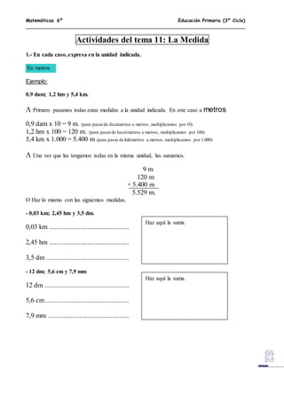 Matemáticas 6º Educación Primaria (3º Ciclo)
Actividades del tema 11: La Medida
1.- En cada caso, expresa en la unidad indicada.
En metros
Ejemplo:
0,9 dam; 1,2 hm y 5,4 km.
 Primero pasamos todas estas medidas a la unidad indicada. En este caso a metros
0,9 dam x 10 = 9 m. (para pasarde decámetros a metros, multiplicamos por 10)
1,2 hm x 100 = 120 m. (para pasarde hectómetros a metros, multiplicamos por 100)
5,4 km x 1.000 = 5.400 m (para pasar de kilómetros a metros, multiplicamos por 1.000)
 Una vez que las tengamos todas en la misma unidad, las sumamos.
9 m
120 m
+ 5.400 m
5.529 m.
 Haz lo mismo con las siguientes medidas.
- 0,03 km; 2,45 hm y 3,5 dm.
0,03 km ...............................................
2,45 hm ...............................................
3,5 dm .................................................
- 12 dm; 5,6 cm y 7,9 mm
12 dm ..................................................
5,6 cm .................................................
7,9 mm ................................................
Haz aquí la suma.
Haz aquí la suma.
 