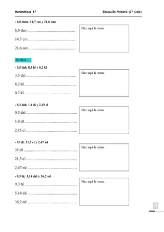 Matemáticas 6º Educación Primaria (3º Ciclo)
- 6,8 dam; 14,7 cm y 21,6 mm
6,8 dam ................................................
14,7 cm ................................................
21,6 mm ...............................................
En litros
- 3,5 dal; 8,3 hl y 0,2 kl
3,5 dal ...................................................
8,3 hl .....................................................
0,2 kl .....................................................
- 0,3 dal; 1,8 dl y 2,15 cl
0,3 dal ....................................................
1,8 dl ......................................................
2,15 cl ....................................................
- 35 dl; 21,3 cl y 2,47 ml
35 dl .......................................................
21,3 cl ....................................................
2,47 ml ...................................................
- 9,3 hl; 5,14 dal y 36,2 ml
9,3 hl ......................................................
5,14 dal ..................................................
36,2 ml ...................................................
Haz aquí la suma.
Haz aquí la suma.
Haz aquí la suma.
Haz aquí la suma.
Haz aquí la suma.
 