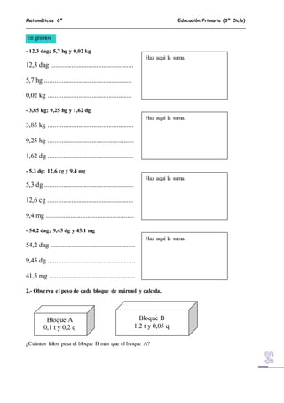 Matemáticas 6º Educación Primaria (3º Ciclo)
En gramos
- 12,3 dag; 5,7 hg y 0,02 kg
12,3 dag .................................................
5,7 hg ....................................................
0,02 kg ..................................................
- 3,85 kg; 9,25 hg y 1,62 dg
3,85 kg ...................................................
9,25 hg ...................................................
1,62 dg ...................................................
- 5,3 dg; 12,6 cg y 9,4 mg
5,3 dg .....................................................
12,6 cg ...................................................
9,4 mg ....................................................
- 54,2 dag; 9,45 dg y 45,1 mg
54,2 dag ..................................................
9,45 dg ....................................................
41,5 mg ...................................................
2.- Observa el peso de cada bloque de mármol y calcula.
¿Cuántos kilos pesa el bloque B más que el bloque A?
Haz aquí la suma.
Haz aquí la suma.
Haz aquí la suma.
Haz aquí la suma.
Bloque A
0,1 t y 0,2 q
Bloque B
1,2 t y 0,05 q
 