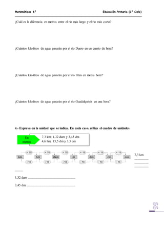 Matemáticas 6º Educación Primaria (3º Ciclo)
¿Cuál es la diferencia en metros entre el río más largo y el río más corto?
¿Cuántos kilolitros de agua pasarán por el río Duero en un cuarto de hora?
¿Cuántos kilolitros de agua pasarán por el río Ebro en media hora?
¿Cuántos kilolitros de agua pasarán por el río Guadalquivir en una hora?
4.- Expresa en la unidad que se indica. En cada caso, utiliza el cuadro de unidades
7,3 km
.................
.................
.................
..........
1,32 dam .........................................................
3,45 dm ...........................................................
7,3 km; 1,32 dam y 3,45 dm
4,6 hm; 15,5 dm y 3,3 cm
En
metros
 