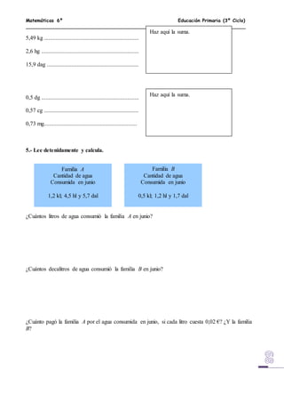 Matemáticas 6º Educación Primaria (3º Ciclo)
5,49 kg ..................................................................
2,6 hg ....................................................................
15,9 dag ................................................................
0,5 dg ....................................................................
0,57 cg ..................................................................
0,73 mg.................................................................
5.- Lee detenidamente y calcula.
¿Cuántos litros de agua consumió la familia A en junio?
¿Cuántos decalitros de agua consumió la familia B en junio?
¿Cuánto pagó la familia A por el agua consumida en junio, si cada litro cuesta 0,02 €? ¿Y la familia
B?
Haz aquí la suma.
Haz aquí la suma.
Familia A
Cantidad de agua
Consumida en junio
1,2 kl; 4,5 hl y 5,7 dal
Familia B
Cantidad de agua
Consumida en junio
0,5 kl; 1,2 hl y 1,7 dal
 