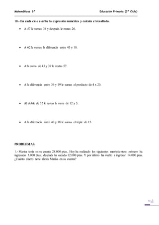 Matemáticas 6º Educación Primaria (3º Ciclo)
10.- En cada caso escribe la expresión numérica y calcula el resultado.
 A 57 le sumas 34 y después le restas 26.
 A 62 le sumas la diferencia entre 45 y 18.
 A la suma de 43 y 39 le restas 57.
 A la diferencia entre 36 y 19 le sumas el producto de 4 x 20.
 Al doble de 32 le restas la suma de 12 y 5.
 A la diferencia entre 40 y 18 le sumas el triple de 15.
PROBLEMAS.
1.- Marisa tenía en su cuenta 28.000 ptas.. Hoy ha realizado los siguientes movimientos: primero ha
ingresado 5.000 ptas., después ha sacado 12.000 ptas. Y por último ha vuelto a ingresar 14.000 ptas.
¿Cuánto dinero tiene ahora Marisa en su cuenta?
 