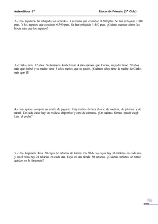 Matemáticas 6º Educación Primaria (3º Ciclo)
2.- Una zapatería ha rebajado sus artículos. Las botas que costaban 8.500 ptas. Se han rebajado 1.800
ptas. Y los zapatos que costaban 6.390 ptas. Se han rebajado 1.450 ptas. ¿Cuánto cuestan ahora las
botas más que los zapatos?
3.- Carlos tiene 12 años. Su hermana Isabel tiene 4 años menos que Carlos, su padre tiene 29 años
más que Isabel y su madre tiene 5 años menos que su padre. ¿Cuántos años tiene la madre de Carlos
más que él?
4.- Luis quiere comprar un coche de juguete. Hay coches de tres clases: de madera, de plástico y de
metal. De cada clase hay un modelo deportivo y otro de carreras. ¿De cuántas formas puede elegir
Luis el coche?
5.- Una furgoneta lleva 50 cajas de tabletas de turrón. En 20 de las cajas hay 36 tabletas en cada una
y en el resto hay 24 tabletas en cada una. Deja en una tienda 50 tabletas. ¿Cuántas tabletas de turrón
quedan en la furgoneta?
 