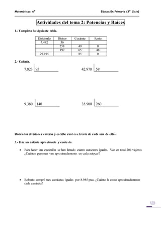 Matemáticas 6º Educación Primaria (3º Ciclo)
Actividades del tema 2: Potencias y Raíces
1.- Completa la siguiente tabla.
Dividendo Divisor Cociente Resto
7.492 36
258 49 0
197 65 48
29.495 85 0
2.- Calcula.
7.823 95 42.978 58
9.380 140 35.900 260
Rodea las divisiones enteras y escribe cuál es el resto de cada una de ellas.
3.- Haz un cálculo aproximado y contesta.
 Para hacer una excursión se han llenado cuatro autocares iguales. Van en total 204 viajeros
¿Cuántas personas van aproximadamente en cada autocar?
 Roberto compró tres camisetas iguales por 8.985 ptas. ¿Cuánto le costó aproximadamente
cada camiseta?
 