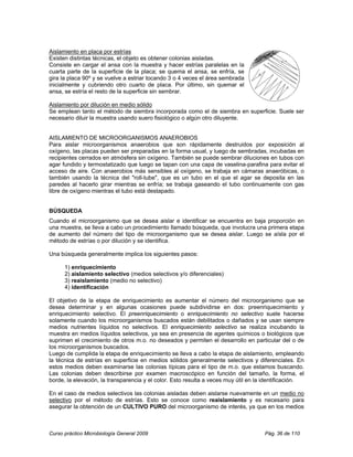 Aislamiento en placa por estrías
Existen distintas técnicas, el objeto es obtener colonias aisladas.
Consiste en cargar el ansa con la muestra y hacer estrías paralelas en la
cuarta parte de la superficie de la placa; se quema el ansa, se enfría, se
gira la placa 90º y se vuelve a estriar tocando 3 o 4 veces el área sembrada
inicialmente y cubriendo otro cuarto de placa. Por último, sin quemar el
ansa, se estría el resto de la superficie sin sembrar.

Aislamiento por dilución en medio sólido
Se emplean tanto el método de siembra incorporada como el de siembra en superficie. Suele ser
necesario diluir la muestra usando suero fisiológico o algún otro diluyente.


AISLAMIENTO DE MICROORGANISMOS ANAEROBIOS
Para aislar microorganismos anaerobios que son rápidamente destruidos por exposición al
oxígeno, las placas pueden ser preparadas en la forma usual, y luego de sembradas, incubadas en
recipientes cerrados en atmósfera sin oxígeno. También se puede sembrar diluciones en tubos con
agar fundido y termostatizado que luego se tapan con una capa de vaselina-parafina para evitar el
acceso de aire. Con anaerobios más sensibles al oxígeno, se trabaja en cámaras anaeróbicas, o
también usando la técnica del "roll-tube", que es un tubo en el que el agar se deposita en las
paredes al hacerlo girar mientras se enfría; se trabaja gaseando el tubo continuamente con gas
libre de oxígeno mientras el tubo está destapado.


BÚSQUEDA
Cuando el microorganismo que se desea aislar e identificar se encuentra en baja proporción en
una muestra, se lleva a cabo un procedimiento llamado búsqueda, que involucra una primera etapa
de aumento del número del tipo de microorganismo que se desea aislar. Luego se aísla por el
método de estrías o por dilución y se identifica.

Una búsqueda generalmente implica los siguientes pasos:

      1) enriquecimiento
      2) aislamiento selectivo (medios selectivos y/o diferenciales)
      3) reaislamiento (medio no selectivo)
      4) identificación

El objetivo de la etapa de enriquecimiento es aumentar el número del microorganismo que se
desea determinar y en algunas ocasiones puede subdividirse en dos: preenriquecimiento y
enriquecimiento selectivo. El preenriquecimiento o enriquecimiento no selectivo suele hacerse
solamente cuando los microorganismos buscados están debilitados o dañados y se usan siempre
medios nutrientes líquidos no selectivos. El enriquecimiento selectivo se realiza incubando la
muestra en medios líquidos selectivos, ya sea en presencia de agentes químicos o biológicos que
suprimen el crecimiento de otros m.o. no deseados y permiten el desarrollo en particular del o de
los microorganismos buscados.
Luego de cumplida la etapa de enriquecimiento se lleva a cabo la etapa de aislamiento, empleando
la técnica de estrías en superficie en medios sólidos generalmente selectivos y diferenciales. En
estos medios deben examinarse las colonias típicas para el tipo de m.o. que estamos buscando.
Las colonias deben describirse por examen macroscópico en función del tamaño, la forma, el
borde, la elevación, la transparencia y el color. Esto resulta a veces muy útil en la identificación.

En el caso de medios selectivos las colonias aisladas deben aislarse nuevamente en un medio no
selectivo por el método de estrías. Esto se conoce como reaislamiento y es necesario para
asegurar la obtención de un CULTIVO PURO del microorganismo de interés, ya que en los medios



Curso práctico Microbiología General 2009                                            Pág. 36 de 110
 