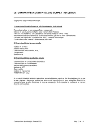 DETERMINACIONES CUANTITATIVAS DE BIOMASA - RECUENTOS



Se propone la siguiente clasificación:


1. Determinación del número de microorganismos o recuentos

Recuento en placa ya sea en superficie o incorporado
Método de las diluciones múltiples o del Número Más Probable
Filtración por membrana e incubación de ésta sobre medio de cultivo sólido
Recuento microscópico directo de los microorganismos, ya sea en frotis o en cámaras
Filtración por membrana, coloración del filtro, y conteo al microscopio.
Conteo electrónico, usando contadores de partículas.

2. Determinación de la masa celular

Medida de la masa
Medida del volumen
Determinación del contenido de N
Turbidimetría
Nefelometría

3. Determinación de la actividad celular

Determinación de una actividad enzimática
Determinación de un metabolito
Medida del consumo de oxígeno
Medida de ATP
Calorimetría
Medida de impedancia
Radiometría (de CO2)


Al momento de elegir la técnica a emplear, se debe tener en cuenta el tipo de muestra sobre la que
se va a trabajar, porque es posible que algunos de los métodos no sean aplicables. Cuando es
necesario llevar a cabo diluciones, la toma y preparación de la muestra se realiza de la manera
descrita en muestreo.




Curso práctico Microbiología General 2009                                         Pág. 72 de 110
 