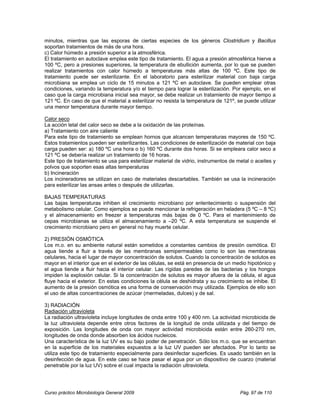 minutos, mientras que las esporas de ciertas especies de los géneros Clostridium y Bacillus
soportan tratamientos de más de una hora.
c) Calor húmedo a presión superior a la atmosférica.
El tratamiento en autoclave emplea este tipo de tratamiento. El agua a presión atmosférica hierve a
100 ºC, pero a presiones superiores, la temperatura de ebullición aumenta, por lo que se pueden
realizar tratamientos con calor húmedo a temperaturas más altas de 100 ºC. Este tipo de
tratamiento puede ser esterilizante. En el laboratorio para esterilizar material con baja carga
microbiana se emplea un ciclo de 15 minutos a 121 ºC en autoclave. Se pueden emplear otras
condiciones, variando la temperatura y/o el tiempo para lograr la esterilización. Por ejemplo, en el
caso que la carga microbiana inicial sea mayor, se debe realizar un tratamiento de mayor tiempo a
121 ºC. En caso de que el material a esterilizar no resista la temperatura de 121º, se puede utilizar
una menor temperatura durante mayor tiempo.

Calor seco
La acción letal del calor seco se debe a la oxidación de las proteínas.
a) Tratamiento con aire caliente
Para este tipo de tratamiento se emplean hornos que alcancen temperaturas mayores de 150 ºC.
Estos tratamientos pueden ser esterilizantes. Las condiciones de esterilización de material con baja
carga pueden ser: a) 180 ºC una hora o b) 160 ºC durante dos horas. Si se empleara calor seco a
121 ºC se debería realizar un tratamiento de 16 horas.
Este tipo de tratamiento se usa para esterilizar material de vidrio, instrumentos de metal o aceites y
polvos que soporten esas altas temperaturas
b) Incineración
Los incineradores se utilizan en caso de materiales descartables. También se usa la incineración
para esterilizar las ansas antes o después de utilizarlas.

BAJAS TEMPERATURAS
Las bajas temperaturas inhiben el crecimiento microbiano por enlentecimiento o suspensión del
metabolismo celular. Como ejemplos se puede mencionar la refrigeración en heladera (5 ºC – 8 ºC)
y el almacenamiento en freezer a temperaturas más bajas de 0 ºC. Para el mantenimiento de
cepas microbianas se utiliza el almacenamiento a –20 ºC. A esta temperatura se suspende el
crecimiento microbiano pero en general no hay muerte celular.

2) PRESIÓN OSMÓTICA
Los m.o. en su ambiente natural están sometidos a constantes cambios de presión osmótica. El
agua tiende a fluir a través de las membranas semipermeables como lo son las membranas
celulares, hacia el lugar de mayor concentración de solutos. Cuando la concentración de solutos es
mayor en el interior que en el exterior de las células, se está en presencia de un medio hipotónico y
el agua tiende a fluir hacia el interior celular. Las rígidas paredes de las bacterias y los hongos
impiden la explosión celular. Si la concentración de solutos es mayor afuera de la célula, el agua
fluye hacia el exterior. En estas condiciones la célula se deshidrata y su crecimiento se inhibe. El
aumento de la presión osmótica es una forma de conservación muy utilizada. Ejemplos de ello son
el uso de altas concentraciones de azúcar (mermeladas, dulces) y de sal.

3) RADIACIÓN
Radiación ultravioleta
La radiación ultravioleta incluye longitudes de onda entre 100 y 400 nm. La actividad microbicida de
la luz ultravioleta depende entre otros factores de la longitud de onda utilizada y del tiempo de
exposición. Las longitudes de onda con mayor actividad microbicida están entre 260-270 nm,
longitudes de onda donde absorben los ácidos nucleicos.
Una característica de la luz UV es su bajo poder de penetración. Sólo los m.o. que se encuentran
en la superficie de los materiales expuestos a la luz UV pueden ser afectados. Por lo tanto se
utiliza este tipo de tratamiento especialmente para desinfectar superficies. Es usado también en la
desinfección de agua. En este caso se hace pasar el agua por un dispositivo de cuarzo (material
penetrable por la luz UV) sobre el cual impacta la radiación ultravioleta.




Curso práctico Microbiología General 2009                                             Pág. 97 de 110
 
