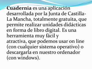 Cuaderniaes una aplicación desarrollada por la Junta de Castilla-La Mancha, totalmente gratuita, que permite realizar unidades didácticas en forma de libro digital. Es una herramienta muy fácil y atractiva, que podemos usar on line (con cualquier sistema operativo) o descargarla en nuestro ordenador (con windows).