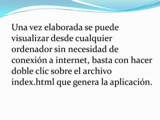 Una vez elaborada se puede visualizar desde cualquier ordenador sin necesidad de conexión a internet, basta con hacer doble clic sobre el archivo index.html que genera la aplicación.