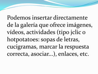 	Podemos insertar directamente de la galería que ofrece imágenes, vídeos, actividades (tipo jclic o hotpotatoes: sopas de letras, cucigramas, marcar la respuesta correcta, asociar...), enlaces, etc. 