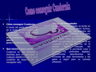    Cómo conseguir Cuadernia            Ayuda del Maquetador
                                        La Interfaz del Maquetador se divide en
    A través del portal de educación
                                        cinco partes. Escenario, Menú Archivo,
    de la Junta de Comunidades de
                                        Menú Administrador, Herramientas del
    Castilla-La Mancha en la sección
                                        Maquetador, Menú Objetos. A la parte
    denominada           “Cuadernia”.
                                        central la hemos denominado Escenario,
    http://www.educa.jccm.es/
                                        donde podrá definir los contenidos y el
    educa-
                                        diseño de cada una de las páginas de su
    jccm/cm/temas/cuadernia
                                        cuaderno Y en las esquinas de la
                                        interfaz     hemos      colocado     las
   Que necesito para usarlo            herramientas que le permitirán crear y
    Cuadernia es una herramienta        modificar los contenidos digitales.
    diseñada para ser ejecutada en      Seguidamente       describiremos     las
    cualquier plataforma con la única   funciones de cada herramienta y los
    condición de disponer de un         pasos a seguir para su correcta
    navegador web.                      utilización.
 