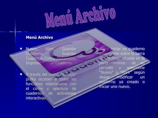Menú Archivo

   Nuevo,     Abrir,   Guardar   Para iniciar un cuaderno
    Cuaderno,           Guardar   posiciónese sobre la barra
    Cuaderno Como, Metadatos,     de “Archivo” situada en la
    Imprimir, Cerrar Cuaderno.    parte inferior     de su
                                  pantalla    y   seleccione
                                  “Nuevo” o “Abrir” según
   A través del menú “Archivo”
                                  desee      modificar    un
    podrá acceder a todas las
                                  cuaderno ya creado o
    funciones relacionadas con
                                  iniciar uno nuevo.
    el cierre y apertura de
    cuadernos de actividades
    interactivas.
 