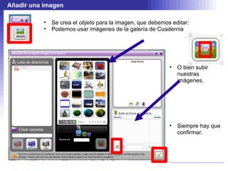 Añadir una imagen

           •   Se crea el objeto para la imagen, que debemos editar:
           •   Podemos usar imágenes de la galería de Cuadernia




                                                            •   O bien subir
                                                                nuestras
                                                                imágenes.




                                                            •   Siempre hay que
                                                                confirmar.
 