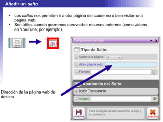 Añadir un salto

    •   Los saltos nos permiten ir a otra página del cuaderno o bien visitar una
        página web.
    •   Son útiles cuando queremos aprovechar recursos externos (como vídeos
        en YouTube, por ejemplo).




Dirección de la página web de
destino
 