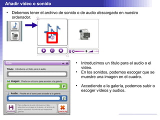 Añadir vídeo o sonido
•   Debemos tener el archivo de sonido o de audio descargado en nuestro
    ordenador.




                                     •   Introducimos un título para el audio o el
                                         vídeo.
                                     •   En los sonidos, podemos escoger que se
                                         muestre una imagen en el cuadro.

                                     •   Accediendo a la galería, podemos subir o
                                         escoger vídeos y audios.
 