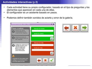 Actividades interactivas (y 2)
•   Cada actividad tiene su propio configurador, basado en el tipo de preguntas y los
    elementos que aparecen en cada una de ellas.
•   El configurador es un asistente basado en pasos.

•   Podemos definir también sonidos de acierto y error de la galería.
 