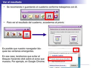Ver el resultado
 •   Se recomienda ir guardando el cuaderno conforme trabajamos con él.




 •   Para ver el resultado del cuaderno, accedemos al previo:




Es posible que nuestro navegador blo-
quee las ventanas emergentes.

En ese caso, tendremos que evitar el
bloqueo haciendo click sobre el aviso que
muestra. Por ejemplo, en Google Chrome:
 