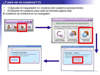 ¿Y para ver mi cuaderno? (1)
 • 1) Ejecutar el maquetador e ir al previo del cuaderno (proceso lento)
 • 2) Exportar el cuaderno para verlo en formato página web.
El cuaderno se mostrará en un navegador.
 