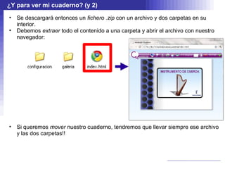 ¿Y para ver mi cuaderno? (y 2)
•   Se descargará entonces un fichero .zip con un archivo y dos carpetas en su
    interior.
•   Debemos extraer todo el contenido a una carpeta y abrir el archivo con nuestro
    navegador:




•   Si queremos mover nuestro cuaderno, tendremos que llevar siempre ese archivo
    y las dos carpetas!!
 