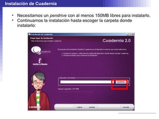 Instalación de Cuadernia

   • Necesitamos un pendrive con al menos 150MB libres para instalarlo.
   • Continuamos la instalación hasta escoger la carpeta donde
     instalarlo:
 