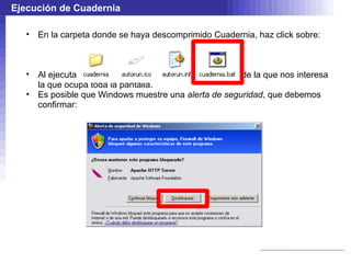 Ejecución de Cuadernia

   • En la carpeta donde se haya descomprimido Cuadernia, haz click sobre:



   • Al ejecutar Cuadernia, aparecen distintas ventanas, de la que nos interesa
     la que ocupa toda la pantalla.
   • Es posible que Windows muestre una alerta de seguridad, que debemos
     confirmar:
 