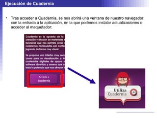 Ejecución de Cuadernia


•   Tras acceder a Cuadernia, se nos abrirá una ventana de nuestro navegador
    con la entrada a la aplicación, en la que podemos instalar actualizaciones o
    acceder al maquetador:
 