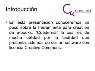 Introducción
• En esta presentación conoceremos un
poco sobre la herramienta para creación
de e-books: “Cuadernia” la cual es de
mucha utilidad por la facilidad que
presenta, además de ser un software con
licencia Creative Commons.

 