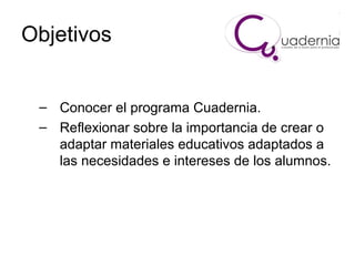 Objetivos
– Conocer el programa Cuadernia.
– Reflexionar sobre la importancia de crear o
adaptar materiales educativos adaptados a
las necesidades e intereses de los alumnos.

 