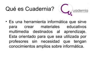 Qué es Cuadernia?
• Es una herramienta informática que sirve
para
crear
materiales
educativos
multimedia destinados al aprendizaje.
Esta orientado para que sea utilizada por
profesores sin necesidad que tengan
conocimientos amplios sobre informática.

 