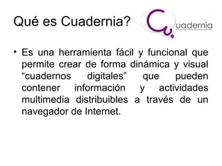 Qué es Cuadernia?
• Es una herramienta fácil y funcional que
permite crear de forma dinámica y visual
“cuadernos
digitales”
que
pueden
contener información y actividades
multimedia distribuibles a través de un
navegador de Internet.

 