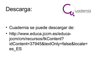 Descarga:
• Cuadernia se puede descargar de:
• http://www.educa.jccm.es/educajccm/cm/recursos/tkContent?
idContent=37945&textOnly=false&locale=
es_ES

 