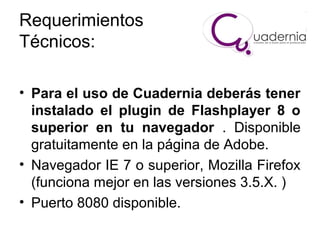 Requerimientos
Técnicos:
• Para el uso de Cuadernia deberás tener
instalado el plugin de Flashplayer 8 o
superior en tu navegador . Disponible
gratuitamente en la página de Adobe.
• Navegador IE 7 o superior, Mozilla Firefox
(funciona mejor en las versiones 3.5.X. )
• Puerto 8080 disponible.

 