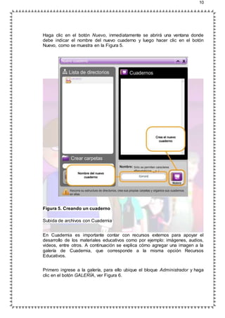 10
Haga clic en el botón Nuevo, inmediatamente se abrirá una ventana donde
debe indicar el nombre del nuevo cuaderno y luego hacer clic en el botón
Nuevo, como se muestra en la Figura 5.
Figura 5. Creando un cuaderno
Subida de archivos con Cuadernia
En Cuadernia es importante contar con recursos externos para apoyar el
desarrollo de los materiales educativos como por ejemplo: imágenes, audios,
videos, entre otros. A continuación se explica cómo agregar una imagen a la
galería de Cuadernia, que corresponde a la misma opción Recursos
Educativos.
Primero ingrese a la galería, para ello ubique el bloque Administrador y haga
clic en el botón GALERÍA, ver Figura 6.
 
