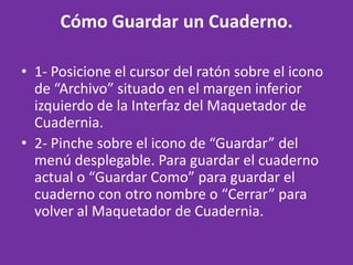 Cómo Guardar un Cuaderno. 1- Posicione el cursor del ratón sobre el icono de “Archivo” situado en el margen inferior izquierdo de la Interfaz del Maquetador de Cuadernia. 2- Pinche sobre el icono de “Guardar” del menú desplegable. Para guardar el cuaderno actual o “Guardar Como” para guardar el cuaderno con otro nombre o “Cerrar” para volver al Maquetador de Cuadernia. 