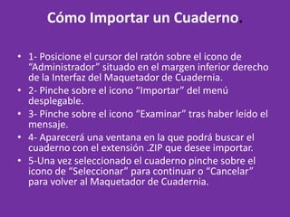 Cómo Importar un Cuaderno. 1- Posicione el cursor del ratón sobre el icono de “Administrador” situado en el margen inferior derecho de la Interfaz del Maquetador de Cuadernia. 2- Pinche sobre el icono “Importar” del menú desplegable. 3- Pinche sobre el icono “Examinar” tras haber leído el mensaje. 4- Aparecerá una ventana en la que podrá buscar el cuaderno con el extensión .ZIP que desee importar. 5-Una vez seleccionado el cuaderno pinche sobre el icono de “Seleccionar” para continuar o “Cancelar” para volver al Maquetador de Cuadernia.