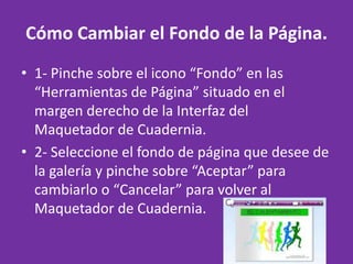 Cómo Cambiar el Fondo de la Página. 1- Pinche sobre el icono “Fondo” en las “Herramientas de Página” situado en el margen derecho de la Interfaz del Maquetador de Cuadernia. 2- Seleccione el fondo de página que desee de la galería y pinche sobre “Aceptar” para cambiarlo o “Cancelar” para volver al Maquetador de Cuadernia. 