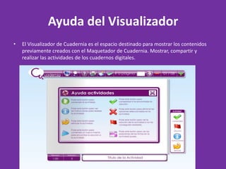 Ayuda del Visualizador El Visualizador de Cuadernia es el espacio destinado para mostrar los contenidos previamente creados con el Maquetador de Cuadernia. Mostrar, compartir y realizar las actividades de los cuadernos digitales. 