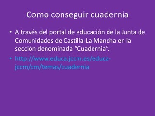 Como conseguir cuaderniaA través del portal de educación de la Junta de Comunidades de Castilla-La Mancha en la sección denominada “Cuadernia”. http://www.educa.jccm.es/educa-jccm/cm/temas/cuadernia 