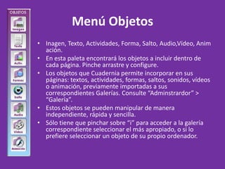 Menú Objetos Inagen, Texto, Actividades, Forma, Salto, Audio,Vídeo, Animación. En esta paleta encontrará los objetos a incluir dentro de cada página. Pinche arrastre y configure. Los objetos que Cuadernia permite incorporar en sus páginas: textos, actividades, formas, saltos, sonidos, vídeos o animación, previamente importadas a sus correspondientes Galerías. Consulte “Adminstrardor” > “Galería”. Estos objetos se pueden manipular de manera independiente, rápida y sencilla. Sólo tiene que pinchar sobre “i” para acceder a la galería correspondiente seleccionar el más apropiado, o si lo prefiere seleccionar un objeto de su propio ordenador. 