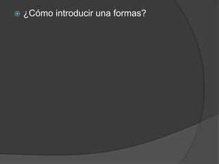  ¿Cómo introducir una formas? 
 