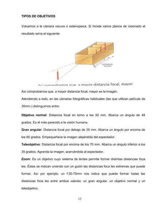 TIPOS DE OBJETIVOS
Volvamos a la cámara oscura o estenopeica. Si hiciste varios planos de visionado el
resultado sería el siguiente:
Así comprobamos que, a mayor distancia focal, mayor es la imagen.
Atendiendo a esto, en las cámaras fotográficas habituales (las que utilizan película de
35mm.) distinguimos entre:
Objetivo normal: Distancia focal en torno a los 50 mm. Abarca un ángulo de 48
grados. Es el más parecido a la visión humana.
Gran angular: Distancia focal por debajo de 35 mm. Abarca un ángulo por encima de
los 60 grados. Empequeñece la imagen alejándola del espectador.
Teleobjetivo: Distancia focal por encima de los 70 mm. Abarca un ángulo inferior a los
35 grados. Agranda la imagen, acercándola al espectador.
Zoom: Es un objetivo cuyo sistema de lentes permite formar distintas distancias foca
les. Éstas se indican uniendo con un guión las distancias foca les extremas que puede
formar. Así por ejemplo. un f:35-70mm nos indica que puede formar todas las
distancias foca les entre ambos valores: un gran angular, un objetivo normal y un
teleobjetivo.
12
 