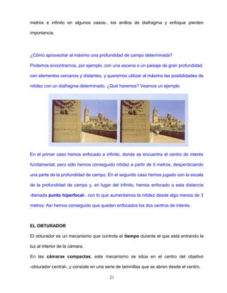metros e infinito en algunos casos-, los anillos de diafragma y enfoque pierden
importancia.
¿Cómo aprovechar al máximo una profundidad de campo determinada?
Podemos encontrarnos, por ejemplo, con una escena o un paisaje de gran profundidad,
con elementos cercanos y distantes, y queremos utilizar al máximo las posibilidades de
nitidez con un diafragma determinado. ¿Qué haremos? Veamos un ejemplo
En el primer caso hemos enfocado a infinito, donde se encuentra el centro de interés
fundamental, pero sólo hemos conseguido nitidez a partir de 5 metros, desperdiciando
una parte de la profundidad de campo. En el segundo caso hemos jugado con la escala
de la profundidad de campo y, en lugar del infinito, hemos enfocado a esta distancia
-llamada punto hiperfocal-, con lo que aumentamos la nitidez desde algo menos de 3
metros. Así hemos conseguido que queden enfocados los dos centros de interés.
EL OBTURADOR
El obturador es un mecanismo que controla el tiempo durante el que está entrando la
luz al interior de la cámara.
En las cámaras compactas, este mecanismo se sitúa en el centro del objetivo
-obturador central-, y consiste en una serie de laminillas que se abren desde el centro.
21
 