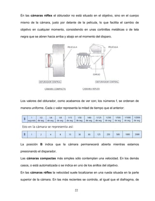 En las cámaras réflex el obturador no está situado en el objetivo, sino en el cuerpo
mismo de la cámara, justo por delante de la película, lo que facilita el cambio de
objetivo en cualquier momento, consistiendo en unas cortinillas metálicas o de tela
negra que se abren hacia arriba y abajo en el momento del disparo.
Los valores del obturador, como acabamos de ver con; los números f, se ordenan de
manera uniforme. Cada c valor representa la mitad de tiempo que el anterior:
La posición B indica que la cámara permanecerá abierta mientras estamos
presionando el disparador.
Las cámaras compactas más simples sólo contemplan una velocidad. En los demás
casos, o está automatizada o se indica en uno de los anillos del objetivo.
En las cámaras réflex la velocidad suele localizarse en una rueda situada en la parte
superior de la cámara. En las más recientes se controla, al igual que el diafragma, de
22
 