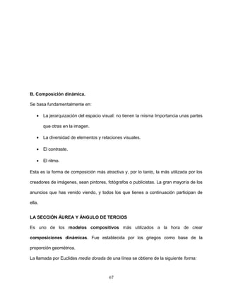 B. Composición dinámica.
Se basa fundamentalmente en:
• La jerarquización del espacio visual: no tienen la misma Importancia unas partes
que otras en la imagen.
• La diversidad de elementos y relaciones visuales.
• El contraste.
• El ritmo.
Esta es la forma de composición más atractiva y, por lo tanto, la más utilizada por los
creadores de imágenes, sean pintores, fotógrafos o publicistas. La gran mayoría de los
anuncios que has venido viendo, y todos los que tienes a continuación participan de
ella.
LA SECCIÓN ÁUREA Y ÁNGULO DE TERCIOS
Es uno de los modelos compositivos más utilizados a la hora de crear
composiciones dinámicas. Fue establecida por los griegos como base de la
proporción geométrica.
La llamada por Euclides media dorada de una línea se obtiene de la siguiente forma:
67
 