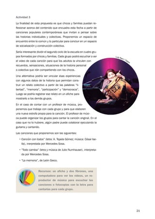 21
Actividad 3
La finalidad de esta propuesta es que chicos y familias puedan re-
flexionar acerca del contenido que encuadra esta fecha a partir de
canciones populares contemporáneas que invitan a pensar sobre
las historias individuales y colectivas. Proponemos un espacio de
encuentro entre lo común y lo particular para concluir en un espacio
de socialización y construcción colectiva.
Sería interesante dividir el segundo ciclo de la escuela en cuatro gru-
pos formados por chicos y familias. Cada grupo podrá escuchar o ver
el video de cada canción para que los adultos la vinculen con
recuerdos, sensaciones, situaciones de la historia personal
o colectiva que irán compartiendo con los chicos.
Una alternativa podría ser vincular esas experiencias
con algunos datos de la historia que permitan cons-
truir un relato colectivo a partir de las palabras “li-
bertad”, “memoria”, “participación” y “democracia”.
Luego se podría registrar ese relato en un afiche para
mostrarlo a los demás grupos.
En el caso de contar con un profesor de música, pro-
ponemos que trabaje con cada grupo y para que elaboren
una nueva estrofa propia para la canción. El profesor de músi-
ca puede organizar los grupos para cantar la canción original. En el
caso que no lo hubiere, algún padre puede colaborar ejecutando la
guitarra y cantando.
Las canciones que proponemos son las siguientes:
•	Canción con todos” (letra: A. Tejada Gómez; música: César Ise-
lla), inerpretada por Mercedes Sosa.
•	“Todo cambia” (letra y música de Julio Numhauser), interpreta-
da por Mercedes Sosa.
•	“La memoria”, de León Gieco.
Recursos: un afiche y dos fibrones, una
computadora para ver los videos, un re-
productor de música para escuchar las
canciones o fotocopias con la letra para
cantarlas para cada grupo.
 