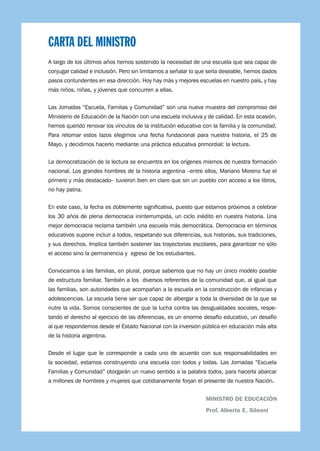 5
CARTA DEL MINISTRO
A largo de los últimos años hemos sostenido la necesidad de una escuela que sea capaz de
conjugar calidad e inclusión. Pero sin limitarnos a señalar lo que sería deseable, hemos dados
pasos contundentes en esa dirección. Hoy hay más y mejores escuelas en nuestro país, y hay
más niños, niñas, y jóvenes que concurren a ellas.
Las Jornadas “Escuela, Familias y Comunidad” son una nueva muestra del compromiso del
Ministerio de Educación de la Nación con una escuela inclusiva y de calidad. En esta ocasión,
hemos querido renovar los vínculos de la institución educativa con la familia y la comunidad.
Para retomar estos lazos elegimos una fecha fundacional para nuestra historia, el 25 de
Mayo, y decidimos hacerlo mediante una práctica educativa primordial: la lectura.
La democratización de la lectura se encuentra en los orígenes mismos de nuestra formación
nacional. Los grandes hombres de la historia argentina –entre ellos, Mariano Moreno fue el
primero y más destacado– tuvieron bien en claro que sin un pueblo con acceso a los libros,
no hay patria.
En este caso, la fecha es doblemente significativa, puesto que estamos próximos a celebrar
los 30 años de plena democracia ininterrumpida, un ciclo inédito en nuestra historia. Una
mejor democracia reclama también una escuela más democrática. Democracia en términos
educativos supone incluir a todos, respetando sus diferencias, sus historias, sus tradiciones,
y sus derechos. Implica también sostener las trayectorias escolares, para garantizar no sólo
el acceso sino la permanencia y egreso de los estudiantes.
Convocamos a las familias, en plural, porque sabemos que no hay un único modelo posible
de estructura familiar. También a los diversos referentes de la comunidad que, al igual que
las familias, son autoridades que acompañan a la escuela en la construcción de infancias y
adolescencias. La escuela tiene ser que capaz de albergar a toda la diversidad de la que se
nutre la vida. Somos conscientes de que la lucha contra las desigualdades sociales, respe-
tando el derecho al ejercicio de las diferencias, es un enorme desafío educativo, un desafío
al que respondemos desde el Estado Nacional con la inversión pública en educación más alta
de la historia argentina.
Desde el lugar que le corresponde a cada uno de acuerdo con sus responsabilidades en
la sociedad, estamos construyendo una escuela con todos y todas. Las Jornadas “Escuela
Familias y Comunidad” otorgarán un nuevo sentido a la palabra todos, para hacerla abarcar
a millones de hombres y mujeres que cotidianamente forjan el presente de nuestra Nación.
MINISTRO DE EDUCACIÓN
Prof. Alberto E. Sileoni
 