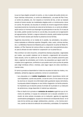 9
la que se haya elegido compartir el evento, un club, la plaza del pueblo donde con-
fluyan distintas instituciones, un centro de alfabetización, una sede del Plan Fines,
un centro de jubilados, etc. Con respecto al momento del día, si bien se realizará
durante el horario escolar, las modalidades elegidas serán un condicionante a tener
en cuenta. Por ejemplo, las escuelas en contexto de encierro seguramente realicen
la jornada durante los momentos de visita de los familiares; en un centro de alfabeti-
zación será en el momento que dispongan los participantes en ese día. En el caso de
las rurales, podrán acordar reunirse en una de ellas, de acuerdo con la organización
por agrupamientos. También, si alguna institución lo decide, podrá realizar la jornada
fuera del horario escolar para facilitar la presencia de las familias.
Sugerimos documentar, en la medida de lo posible, las actividades y las produc-
ciones realizadas en diferentes soportes (fotografía, video, audio, crónicas escritas,
etc.). La Biblioteca Nacional de Maestros pone a disposición el portal de Redes Fe-
derales y el Plan Nacional de Lectura ofrece su propio sitio (www.planlectura.educ.
ar) para la difusión de este material en cooperación con el portal Educ.ar.
Para contribuir con este encuentro, compartimos diversas propuestas –organizadas
por niveles– que pueden colaborar con la ideación y organización del encuentro.
Cada escuela, como no podría ser de otro modo, tiene completa autonomía para
idear y organizar las actividades; por lo tanto, las propuestas que siguen están for-
muladas como sugerencias, confiando en que puedan servir como puntos de partida
para elegir temáticas afines o diversas, para seguir alguno de estos recorridos o
inventar otros.
En tanto la jornada se desarrollará en todas las escuelas de todos los niveles y mo-
dalidades, señalamos algunas cuestiones a tomar en consideración:
•	Las propuestas en el ámbito hospitalario deberán desarrollarse dentro del
aula hospitalaria, cuando sea posible, o al pie de cama. En los casos en los que
los alumnos en situación de enfermedad estén guardando reposo domiciliario,
la propuesta deberá trabajarse en ese ámbito integrando a la familia presente.
Es importante que el docente prevea el armado de la jornada en su institución
de pertenencia y tenga disponible el material que seleccione.
•	Para el diseño de la jornada en contextos de encierro sugerimos que al mo-
mento de planificar, el equipo de conducción de la escuela considere la in-
clusión de otros actores vinculados con la institución: agentes de seguridad,
coordinadores pedagógicos, equipos de intervención de Desarrollo Social –en el
caso de los centros que acogen adolescentes y jóvenes–, y los mismos alum-
nos, cuando se trata de la selección de contenidos y actividades. Es importante
 