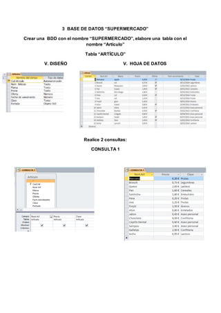 3 BASE DE DATOS “SUPERMERCADO”
Crear una BDD con el nombre “SUPERMERCADO”, elabore una tabla con el
nombre “Artículo”
Tabla “ARTÍCULO”
V. DISEÑO V. HOJA DE DATOS
Realice 2 consultas:
CONSULTA 1
 